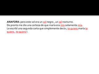 ANAFORA: pero este sol era un sol negro , un sol nocturno.
De pronto me dio una certeza de que maría era mía solamente mía.
Le escribí una segunda carta que simplemente decía ¡ te quiero maría te
quiero , te quiero !.
 