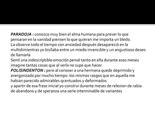 PARADOJA : conozco muy bien el alma humana para prever lo que
pensaran en la vanidad piensen lo que quieran me importa un bledo.
La observe todo el tiempo con ansiedad después desapareció en la
multidimientras yo bisílaba entre un miedo invencible y un angustioso deseo
de llamarla
Sentí una indescriptible emoción pensé tanto en ella durante esos meses
imagine tantas cosas que al verla no supe que hacer.
POLISINDENTON : pero al conoser a una hermana quede deprimido y
avergonzado por mucho tiempo :los mismos rasgos que en aquella me
habian parecido admirables qcentuados y deformados
y apartir de esa frase inicial yo construi durante meses de relexion de rabia
de abandono y de speranza una serie interminable de variantes
 