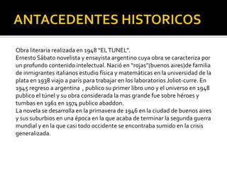 Obra literaria realizada en 1948 “EL TUNEL”.
Ernesto Sábato novelista y ensayista argentino cuya obra se caracteriza por
un profundo contenido intelectual. Nació en “rojas”(buenos aires)de familia
de inmigrantes italianos estudio física y matemáticas en la universidad de la
plata en 1938 viajo a parís para trabajar en los laboratorios Joliot-curre. En
1945 regreso a argentina , publico su primer libro uno y el universo en 1948
publico el túnel y su obra considerada la mas grande fue sobre héroes y
tumbas en 1961 en 1974 publico abaddon.
La novela se desarrolla en la primavera de 1946 en la ciudad de buenos aires
y sus suburbios en una época en la que acaba de terminar la segunda guerra
mundial y en la que casi todo occidente se encontraba sumido en la crisis
generalizada.
 
