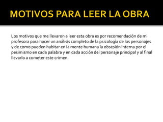 Los motivos que me llevaron a leer esta obra es por recomendación de mi
profesora para hacer un análisis completo de la psicología de los personajes
y de como pueden habitar en la mente humana la obsesión interna por el
pesimismo en cada palabra y en cada acción del personaje principal y al final
llevarlo a cometer este crimen.
 