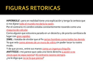 HIPERBOLE : pero en realidad tiene una explicación y tengo la certeza que
si me dijese todo el mundo me daría la razón.
Por el contrario mi cerebro estaba constantemente rozando como una
maquina de calcular.
Como alguien que estuviera parado en un desierto y de pronto cambiara de
lugar con gran rapidez.
SIMIL : trataba de olvidar que al fin serian hombres como todos los demás
Yo que veía como atreves de un muro de vidrio sin poder tocar tu rostro
mudo.
Y de que yo era , entre sus manos como un ingenuo chiquillo.
ANTITESIS : me parece que cada uno tiene derecho a asistir o no
¡no es que no sepa razonar! Al contrario razono siempre.
¿no le digo que no se lo que pienso?
 