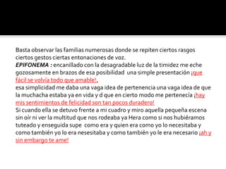 Basta observar las familias numerosas donde se repiten ciertos rasgos
ciertos gestos ciertas entonaciones de voz.
EPIFONEMA : encanillado con la desagradable luz de la timidez me eche
gozosamente en brazos de esa posibilidad una simple presentación ¡que
fácil se volvía todo que amable!.
esa simplicidad me daba una vaga idea de pertenencia una vaga idea de que
la muchacha estaba ya en vida y d que en cierto modo me pertenecía ¡hay
mis sentimientos de felicidad son tan pocos duradero!
Si cuando ella se detuvo frente a mi cuadro y miro aquella pequeña escena
sin oír ni ver la multitud que nos rodeaba ya Hera como si nos hubiéramos
tuteado y enseguida supe como era y quien era como yo lo necesitaba y
como también yo lo era nesesitaba y como también yo le era necesario ¡ah y
sin embargo te ame!
 