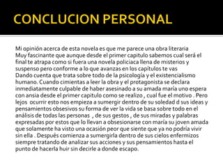 Mi opinión acerca de esta novela es que me parece una obra literaria
Muy fascinante que aunque desde el primer capitulo sabemos cual será el
final te atrapa como si fuera una novela policiaca llena de misterios y
suspenso pero conforme a lo que avanzas en los capítulos te vas
Dando cuenta que trata sobre todo de la psicología y el existencialismo
humano. Cuando cimientas a leer la obra y el protagonista se declara
inmediatamente culpable de haber asesinado a su amada maría uno espera
con ansia desde el primer capitulo como se realizo , cual fue el motivo . Pero
lejos ocurrir esto nos empieza a sumergir dentro de su soledad d sus ideas y
pensamientos obsesivos su forma de ver la vida se basa sobre todo en el
análisis de todas las personas , de sus gestos , de sus miradas y palabras
expresadas por estos que lo llevan a obsesionarse con maría su joven amada
que solamente ha visto una ocasión peor que siente que ya no podría vivir
sin ella . Después comienza a sumergirla dentro de sus cielos enfermizos
siempre tratando de analizar sus acciones y sus pensamientos hasta el
punto de hacerla huir sin decirle a donde escapo.
 