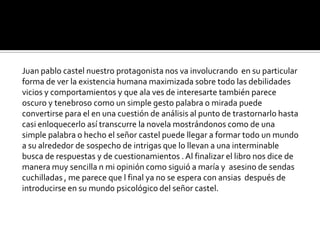 Juan pablo castel nuestro protagonista nos va involucrando en su particular
forma de ver la existencia humana maximizada sobre todo las debilidades
vicios y comportamientos y que ala ves de interesarte también parece
oscuro y tenebroso como un simple gesto palabra o mirada puede
convertirse para el en una cuestión de análisis al punto de trastornarlo hasta
casi enloquecerlo así transcurre la novela mostrándonos como de una
simple palabra o hecho el señor castel puede llegar a formar todo un mundo
a su alrededor de sospecho de intrigas que lo llevan a una interminable
busca de respuestas y de cuestionamientos . Al finalizar el libro nos dice de
manera muy sencilla n mi opinión como siguió a maría y asesino de sendas
cuchilladas , me parece que l final ya no se espera con ansias después de
introducirse en su mundo psicológico del señor castel.
 