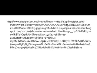 http://www.google.com.mx/imgres?imgurl=http://2.bp.blogspot.com/-
   P6HHXW9H_u8/TzPlysqovEI/AAAAAAAAA4M/AkdgZkB2Xuo/s1600/Ern
   esto%2BSabato%2B13.jpg&imgrefurl=http://sajunglaiesboscanimat.blog
   spot.com/2012/02/el-tunel-ernesto-sabato.html&usg=__oyGtVzRsRf4l2-
   0wlRSYzhOqM9U=&h=400&w=340&sz=36&hl=es-
   419&start=15&zoom=1&tbnid=EYtStoiJc-
   m5XM:&tbnh=124&tbnw=105&ei=wBlmUIyHLcOayQHYhYCAAQ&prev=
   /images%3Fq%3Dimagenes%2Bel%2Btunel%2Bernesto%2Bsabato%26
   hl%3Des-419%26sa%3DX%26gbv%3D2%26tbm%3Disch&itbs=1
 