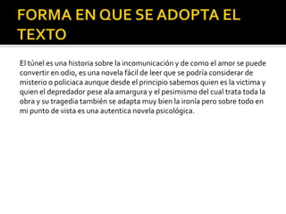 El túnel es una historia sobre la incomunicación y de como el amor se puede
convertir en odio, es una novela fácil de leer que se podría considerar de
misterio o policiaca aunque desde el principio sabemos quien es la victima y
quien el depredador pese ala amargura y el pesimismo del cual trata toda la
obra y su tragedia también se adapta muy bien la ironía pero sobre todo en
mi punto de vista es una autentica novela psicológica.
 