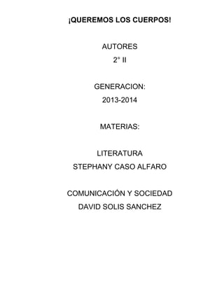 ¡QUEREMOS LOS CUERPOS!
AUTORES
2° II
GENERACION:
2013-2014
MATERIAS:
LITERATURA
STEPHANY CASO ALFARO
COMUNICACIÓN Y SOCIEDAD
DAVID SOLIS SANCHEZ
 