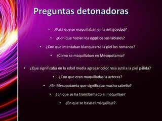 • ¿Para que se maquillaban en la antigüedad?
• ¿Con que hacían los egipcios sus labiales?
• ¿Con que intentaban blanquearse la piel los romanos?
• ¿Como se maquillaban en Mesopotamia?
• ¿Que significaba en la edad media agregar color rosa sutil a la piel pálida?
• ¿Con que eran maquilladas la aztecas?
• ¿En Mesopotamia que significaba mucho cabello?
• ¿En que se ha transformado el maquillaje?
• ¿En que se basa el maquillaje?
 