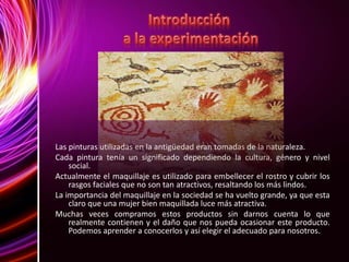 Las pinturas utilizadas en la antigüedad eran tomadas de la naturaleza.
Cada pintura tenía un significado dependiendo la cultura, género y nivel
social.
Actualmente el maquillaje es utilizado para embellecer el rostro y cubrir los
rasgos faciales que no son tan atractivos, resaltando los más lindos.
La importancia del maquillaje en la sociedad se ha vuelto grande, ya que esta
claro que una mujer bien maquillada luce más atractiva.
Muchas veces compramos estos productos sin darnos cuenta lo que
realmente contienen y el daño que nos pueda ocasionar este producto.
Podemos aprender a conocerlos y así elegir el adecuado para nosotros.
 