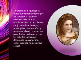 En Grecia, el maquillaje es
usado fundamentalmente por
las cortesanas. Estas se
coloreaban la cara, se
espolvoreaban de oro blanco
y rojo, se teñían las cejas,
prolongaban sus pestañas y
marcaban el contorno de sus
ojos. Tenían preferencias por
los cabellos rubios que
denotaban una categoría
social superior y un atractivo
sexual.
 