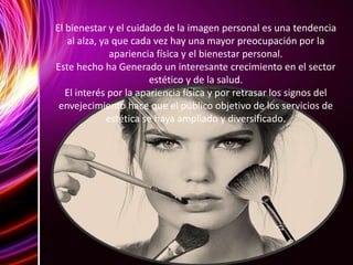 El bienestar y el cuidado de la imagen personal es una tendencia
al alza, ya que cada vez hay una mayor preocupación por la
apariencia física y el bienestar personal.
Este hecho ha Generado un interesante crecimiento en el sector
estético y de la salud.
El interés por la apariencia física y por retrasar los signos del
envejecimiento hace que el público objetivo de los servicios de
estética se haya ampliado y diversificado.
 