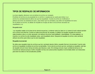 Página15
Los tipos elegidos afectaran como el atributo de archivo es manejado.
El atributo de archivo es una propiedad de un archivo o carpeta que es usado para indicar si un
archivo ha cambiado desde la última vez que fue respaldado. Cuando el archivo es modificado el
atributo de archivo es sesteado de nuevo, para indicar que ha cambiado y que debe ser respaldado de nuevo.
Sin el atributo de archivo, la utilidad de respaldo es incapaz de decir si los archivos necesitan ser
respaldados o no.
Respaldo total:
Los respaldos totales son la base de los demás esquemas y contienen todos los datos en un sistema A este método también
se lo conoce como Normal. Cuando se selecciona este tipo de respaldo, la utilidad de respaldo respalda los archivos
seleccionados a disco o a cinta, ignorando si el atributo de archivo esta habilitado o deshabilitado .En otras palabras, no
importa si un archivo ha sido respaldado antes, será respaldado ahora. Después de respaldar el archivo, este cambia el
atributo de archivo para indicar que ha sido respaldado.
Respaldo incremental:
Se utiliza para respaldar todos los archivos que han cambiado desde el último respaldo Normal o Incremental. Cuando cada
archivo es respaldado el atributo de archivo se deshabilita. Como solo los archivos que han cambiado se respaldan, este tipo
de respaldo toma el menor tiempo de todos para llevarse a cabo. Sin embargo toma la mayor cantidad de tiempo en el
momento de restaurar porque el ultimo respaldo normal y los subsecuentes respaldos incrementales deben ser restaurados
para tener los datos lo más actualizados posible.
 