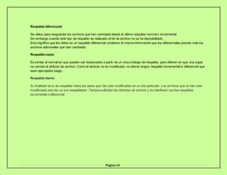 Página16
Respaldo diferencial:
Se utiliza para resguardar los archivos que han cambiado desde el último respaldo normal o incremental.
Sin embargo cuando este tipo de respaldo es realizado el bit de archivo no se ha deshabilitado.
Esto significa que los datos en un respaldo diferencial contienen la misma información que los diferenciales previos más los
archivos adicionales que han cambiado.
Respaldo copia:
Es similar al normal en que pueden ser restaurados a partir de un único trabajo de respaldo, pero difieren en que una copia
no cambia el atributo de archivo. Como el atributo no es modificado, no afecta ningún respaldo incremental ni diferencial que
sean ejecutados luego.
Respaldo diario:
Su finalidad es la de respaldar todos los datos que han sido modificados en un día particular. Los archivos que no han sido
modificados ese día no son respaldados. Tampoco afectan los atributos de archivo y no interfieren con los respaldos
incremental o diferencial
 