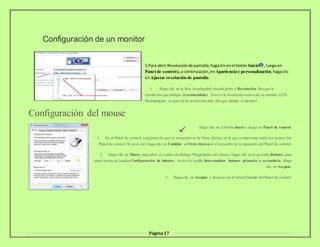 Página17
Configuración de un monitor
1.Para abrir Resoluciónde pantalla,hagaclicenel botón Inicio ,luegoen
Panel de controly,a continuación,en Apariencia y personalización,hagaclic
enAjustar resolución de pantalla.
1. Haga clic en la lista desplegable situada junto a Resolución. Busque la
resolución que indique (recomendado). Ésta es la resolución nativa de su monitor LCD.
Normalmente se trata de la resolución más alta que admite el monitor.
Configuración del mouse

Haga clic en el botón Inicio y luego en Panel de control.
1. En el Panel de control, asegúrese de que se encuentra en la Vista clásica, en la que se muestran todos los iconos del
Panel de control. Si no es así,haga clic en Cambiar a Vista clásicaen el recuadro de la izquierda del Panel de control.
2. Haga clic en Mouse para abrir el cuadro de diálogo Propiedades del mouse. Haga clic en la pestaña Botones para
tener acceso al cuadro Configuración de botones. Active la casilla Intercambiar botones primario y secundario. Haga
clic en Aceptar.
3. Haga clic en Aceptar y después en el botón Cerrar del Panel de control.
 