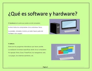 Página3
¿Qué es software y hardware?
El hardware es la parte que puedes ver del computador,
es decir todos los componentes de su estructura física.
La pantalla, el teclado, la torre y el ratón hacen parte del
hardware de tu equipo.
El software.
Estos son los programas informáticos que hacen posible
La realización de tareas específicas dentro de un computador.
Por ejemplo Word, Excel, PowerPoint, los navegadores web,
Los juegos, los sistemas operativos, etc.
 