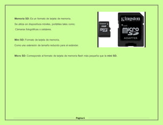 Página6
Memoria SD: Es un formato de tarjeta de memoria.
Se utiliza en dispositivos móviles, portátiles tales como;
Cámaras fotográficas o celulares.
Mini SD: Formato de tarjeta de memoria,
Como una extensión de tamaño reducido para el estándar.
Micro SD: Corresponde al formato de tarjeta de memoria flash más pequeña que la mini SD.
 