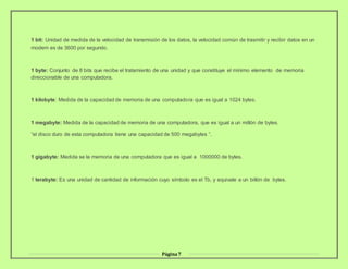 Página7
1 bit: Unidad de medida de la velocidad de transmisión de los datos, la velocidad común de trasmitir y recibir datos en un
modem es de 3600 por segundo.
1 byte: Conjunto de 8 bits que recibe el tratamiento de una unidad y que constituye el mínimo elemento de memoria
direccionable de una computadora.
1 kilobyte: Medida de la capacidad de memoria de una computadora que es igual a 1024 bytes.
1 megabyte: Medida de la capacidad de memoria de una computadora, que es igual a un millón de bytes.
“el disco duro de esta computadora tiene una capacidad de 500 megabytes “.
1 gigabyte: Medida se la memoria de una computadora que es igual a 1000000 de bytes.
1 terabyte: Es una unidad de cantidad de información cuyo símbolo es el Tb, y equivale a un billón de bytes.
 