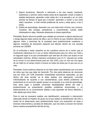 1. Signos tempranos. Atención a estímulos a los tres meses; (sentarse,
      sostenerse y caminar varios meses antes de lo esperado; inician a hablar a
      edades tempranas; aprenden a leer antes de ir a la escuela o en un corto
      periodo de tiempo al igual que a escribir; aprenden a contar a una corta
      edad; resuelven a nivel mental problemas de suma y resta aprox. a los 3
      años).
   2. Estilos de aprendizaje. Aprenden con una instrucción mínima, son curiosos,
      muestran alta energía, persistencia y concentración cuando están
      interesados en algo; intereses obsesivos en áreas específicas.

Periodista: Bueno ahora es posible que ustedes ya conozcan a alguna persona así
o tenga algunas ideas acerca de ellos y por lo mismo es que nosotros obtuvimos
algunos mitos y creencias de la sociedad para posteriormente cuestionar a
algunos maestros de educación especial que laboran dentro de una escuela
primaria con USAER.

En la entrevista a estos maestros se les cuestiono acerca de si creían que el
Coeficiente Intelectual (C.I.) era un factor determinante para los niños con CAS y
en segundo lugar si es que consideraban que este tipo de niños son torpes en las
actividades motrices. Ambos maestros contestaron que el C.I. elevado por arriba
de la norma no era determinante para ser niño CAS y que un niño así era capaz
de ser hábil en el campo motriz e incluso en todas las áreas por lo que eso es un
mito.

Periodista: Como pudimos observar en el video estas características son una serie
de mitos que hay que dejar de transmitir. Por otra parte debemos de reconocer
que los niños con CAS presentan necesidades educativas especiales, ya que
dentro del área escolar se le debe realizar una adecuación curricular
individualizada de acuerdo a sus características, pues tendrá problemas de
rendimiento en el currículo regular porque no se ajustan a su nivel de aprendizaje.
Esto daría lugar a posibles conductas desadaptadas dentro del aula y
posteriormente se presentarían posibles problemas emocionales y un
estancamiento en su conocimiento debido a que aprenden de forma diferente y
más rápida que otros niños.

Para lo cual es necesario realizar una identificación, evaluación e intervención
adecuada donde el maestro de grupo es el que realiza la identificación del niño a
través de la observación para posteriormente hacer una evaluación en base a
diversos instrumentos y pruebas de detección, que nos dará a conocer de manera
breve nuestra acompañante del día de hoy.
 