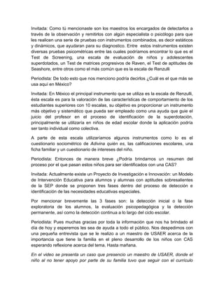 Invitada: Como tú mencionaste son los maestros los encargados de detectarlos a
través de la observación y remitirlos con algún especialista o psicólogo para que
les realicen una serie de pruebas con instrumentos combinados, es decir estáticos
y dinámicos, que ayudaran para su diagnostico. Entre estos instrumentos existen
diversas pruebas psicométricas entre las cuales podríamos encontrar lo que es el
Test de Screening, una escala de evaluación de niños y adolescentes
superdotados, un Test de matrices progresivos de Raven, el Test de aptitudes de
Seashore, entre otros como el más común que es la escala de Renzulli

Periodista: De todo esto que nos menciono podría decirlos ¿Cuál es el que más se
usa aquí en México?

Invitada: En México el principal instrumento que se utiliza es la escala de Renzulli,
ésta escala es para la valoración de las características de comportamiento de los
estudiantes superiores con 10 escalas, su objetivo es proporcionar un instrumento
más objetivo y sistemático que pueda ser empleado como una ayuda que guie el
juicio del profesor en el proceso de identificación de la superdotación,
principalmente se utilizaría en niños de edad escolar donde la aplicación podría
ser tanto individual como colectiva.

A parte de esta escala utilizaríamos algunos instrumentos como lo es el
cuestionario sociométrico de Adivina quién es, las calificaciones escolares, una
ficha familiar y un cuestionario de intereses del niño.

Periodista: Entonces de manera breve ¿Podría brindarnos un resumen del
proceso por el que pasan estos niños para ser identificados con una CAS?

Invitada: Actualmente existe un Proyecto de Investigación e Innovación: un Modelo
de Intervención Educativa para alumnos y alumnas con aptitudes sobresalientes
de la SEP donde se proponen tres fases dentro del proceso de detección e
identificación de las necesidades educativas especiales.

Por mencionar brevemente las 3 fases son: la detección inicial o la fase
exploratoria de los alumnos, la evaluación psicopedagógica y la detección
permanente, así como la detección continua a lo largo del ciclo escolar.

Periodista: Pues muchas gracias por toda la información que nos ha brindado el
día de hoy y esperemos les sea de ayuda a todo el público. Nos despedimos con
una pequeña entrevista que se le realizo a un maestro de USAER acerca de la
importancia que tiene la familia en el pleno desarrollo de los niños con CAS
esperando reflexione acerca del tema. Hasta mañana.

En el video se presenta un caso que presencio un maestro de USAER, donde el
niño al no tener apoyo por parte de su familia tuvo que seguir con el currículo
 