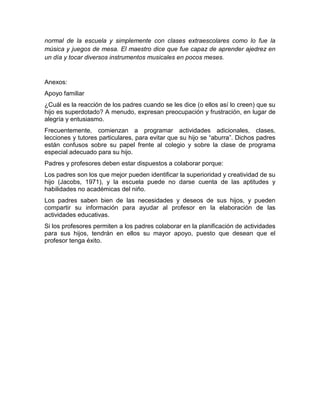 normal de la escuela y simplemente con clases extraescolares como lo fue la
música y juegos de mesa. El maestro dice que fue capaz de aprender ajedrez en
un día y tocar diversos instrumentos musicales en pocos meses.


Anexos:
Apoyo familiar
¿Cuál es la reacción de los padres cuando se les dice (o ellos así lo creen) que su
hijo es superdotado? A menudo, expresan preocupación y frustración, en lugar de
alegría y entusiasmo.
Frecuentemente, comienzan a programar actividades adicionales, clases,
lecciones y tutores particulares, para evitar que su hijo se “aburra”. Dichos padres
están confusos sobre su papel frente al colegio y sobre la clase de programa
especial adecuado para su hijo.
Padres y profesores deben estar dispuestos a colaborar porque:
Los padres son los que mejor pueden identificar la superioridad y creatividad de su
hijo (Jacobs, 1971), y la escuela puede no darse cuenta de las aptitudes y
habilidades no académicas del niño.
Los padres saben bien de las necesidades y deseos de sus hijos, y pueden
compartir su información para ayudar al profesor en la elaboración de las
actividades educativas.
Si los profesores permiten a los padres colaborar en la planificación de actividades
para sus hijos, tendrán en ellos su mayor apoyo, puesto que desean que el
profesor tenga éxito.
 