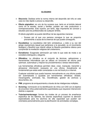 GLOSARIO


   Discronía: Desfase entre la norma interna del desarrollo del niño en este
    caso es más rápido o precoz su desarrollo.
   Efecto pigmalion: es uno de los sucesos que, tanto en el ámbito laboral
    como en el escolar, social y familiar, pueden ser más productivos o
    contraproducentes. Esto supone, por tanto, algo importante de conocer y
    estudiar para los profesionales de cualquier ámbito.
    El efecto pigmalión se puede identificar de las siguientes maneras:
       o Suceso por el que una persona consigue lo que se proponía
         previamente a causa de la creencia de que puede conseguirlo.
   Escolástica: La escolástica (del latín scholasticus, y éste a su vez del
    griego σχολαστικός [aquel que pertenece a la escuela]), es el movimiento
    teológico y filosófico que intentó utilizar la filosofía grecolatina clásica para
    comprender la revelación religiosa del cristianismo.
   Esnobismo: Exagerada admiración por todo lo que está de moda o se
    considera distinguido y elegante.
   Ofimática: La ofimática es el conjunto de técnicas, aplicaciones y
    herramientas informáticas que se utilizan en funciones de oficina para
    optimizar, automatizar y mejorar los procedimientos o tareas relacionados.
    Las herramientas ofimáticas permiten idear, crear, manipular, transmitir y
    almacenar información necesaria en una oficina. Actualmente es
    fundamental que estas estén conectadas a una red local y/o a internet.
    Cualquier actividad que pueda hacerse manualmente en una oficina puede
    ser automatizada o ayudada por herramientas ofimáticas: dictado,
    mecanografía, archivado, fax, microfilmado, gestión de archivos y
    documentos, etc.
   PIM: programa de enriquecimiento a través de las inteligencias múltiples.
   Screning: nominación en la identificación de niños con CAS con el objetivo
    de encontrar niños potencialmente superdotados que requieran intervención
    distinta o especial.
   Tutorías/mentorazgo: forman los niveles de un proceso de enseñanza
    específica de los talentos, las tutorías específicas suponen la atención
    especializada para los alumnos de alta capacidad que pueden ser
    orientados personalmente para la planificación de actividades complejas.
 