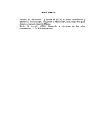 BIBLIOGRAFÍA


   Valadez, M., Betancourt, J y Zavala, M. (2006). Alumnos superdotados y
    talentosos: Identificación, evaluación e intervención, una perspectiva para
    docentes. Manuel moderno: México.
   Benito, M. (coord.). (1996). Desarrollo y educación de los niños
    superdotados. 2ª Ed. Ediciones Amarú.
 