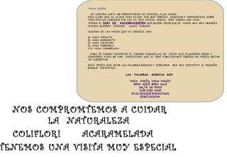 LAS PALABRAS MÁGICAS SON
HADA HADÍN, HADA HADÁNHADA HADÍN, HADA HADÁN
MIRA AQUÍ MIRA ALLÁMIRA AQUÍ MIRA ALLÁ
SALTA UN POCOSALTA UN POCO
CHIP CHIP CHAPCHIP CHIP CHAP
EN EL BOSQUE ENCANTADOEN EL BOSQUE ENCANTADO
DEBES BUSCARDEBES BUSCAR
TENEMOS UNA VISITA MUY ESPECIAL
COLIFLORI ACARAMELADA
NOS COMPROMTEMOS A CUIDAR
LA NATURALEZA
!HOLA NIÑOS!
EN VUESTRA CARTA ME PREGUNTABAIS SI CONOZCO A LAS HADAS.
PUES CLARO QUE SI, LO QUE PASA ES QUE SON MUY TÍMIDAS, ESQUIVAS Y VERGONZOSAS, SOBRE
TODO CON LOS HUMANOS, POR ESO ES MUY DIFÍCIL VERLAS . PERO SABEIS UNA COSA…
TIENEN EL DON DE HADIGRANDECERDON DE HADIGRANDECER, QUE QUIERE DECIR QUE SE HACEN MUY MUY GRANDES
CUANDO QUIEREN CONOCER ALGÚN HUMANO.
ALGUNAS DE LAS HADAS QUE YO CONOZCO SON:
EL HADA PIRULETA
EL HADA MARGARITA
EL HADA COLIFLORI
EL HADA PIMPINELA
Y EL HADA CARAMELADA.
COMO SE PUEDEN CONVERTIR EL TAMAÑO HUMANO LAS HE DICHO QUE SI QUIEREN VENIR A
CONOCEROS, Y DOS ME HAN CONTESTADO QUE SI. PERO COMO SON MUY TÍMIDAS, NO PODÉIS GRITAR
NI ALBOROTAR.
SOLO TENÉIS QUE DECIR LAS PALABRAS MÁGICAS Y ACERCAROS MUY MUY DESPACITO AL PEQUEÑO
BOSQUE ENCANTADO.
 