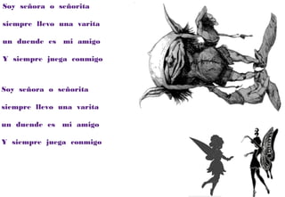 Soy señora o señorita
siempre llevo una varita
un duende es mi amigo
Y siempre juega conmigo
Soy señora o señorita
siempre llevo una varita
un duende es mi amigo
Y siempre juega conmigo
 