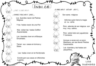 LOS
DUENDES
ÍNDI CE
Los duendes nacen de Piedras
Mágicas
APRENDEMOS QUE…
SABEMOS CÓMO SON…¿QUÉ SABEMOS?
Y las hadas nacen de una Flor
Nos visitan las hadas Coliflori
Acaramelada
Los duendes viven en el Bosque
Encantado.
Tienen sus casas en troncos y
Setas.
Las hadas viven en la Hondonada
Construyen sus casas en diferentes
Lugares.
Son seres mágicos
Adivinas quien tiene la magia
en su varita
Pero además de ser mágicos son
muy muy sabios.
Pero sobre todo son juguetones
Y traviesos.
Aunque a veces son un poco
Miedosos, por eso llevan Piedras
Cazamiedos.
Los duendes y las hadas son
pequeñitos,.
 
