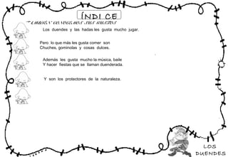 LOS
DUENDES
ÍNDI CE
TAMBIÉN CONOCEMOS SUS GUSTOS
Los duendes y las hadas les gusta mucho jugar.
Pero lo que más les gusta comer son
Chuches, gominolas y cosas dulces.
Además les gusta mucho la música, baile
Y hacer fiestas que se llaman duenderada.
Y son los protectores de la naturaleza.
 