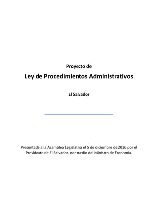 Proyecto de
Ley de Procedimientos Administrativos
El Salvador
Presentado a la Asamblea Legislativa el 5 de diciembre de 2016 por el
Presidente de El Salvador, por medio del Ministro de Economía.
 