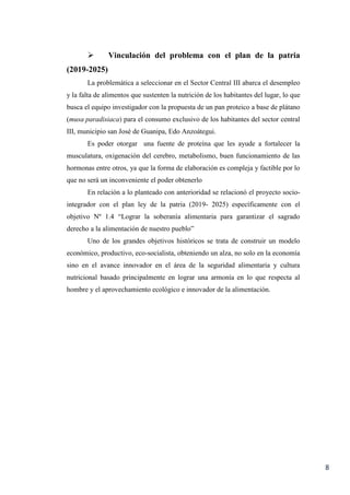 8
 Vinculación del problema con el plan de la patria
(2019-2025)
La problemática a seleccionar en el Sector Central III abarca el desempleo
y la falta de alimentos que sustenten la nutrición de los habitantes del lugar, lo que
busca el equipo investigador con la propuesta de un pan proteico a base de plátano
(musa paradisiaca) para el consumo exclusivo de los habitantes del sector central
III, municipio san José de Guanipa, Edo Anzoátegui.
Es poder otorgar una fuente de proteína que les ayude a fortalecer la
musculatura, oxigenación del cerebro, metabolismo, buen funcionamiento de las
hormonas entre otros, ya que la forma de elaboración es compleja y factible por lo
que no será un inconveniente el poder obtenerlo
En relación a lo planteado con anterioridad se relacionó el proyecto socio-
integrador con el plan ley de la patria (2019- 2025) específicamente con el
objetivo Nº 1.4 “Lograr la soberanía alimentaria para garantizar el sagrado
derecho a la alimentación de nuestro pueblo”
Uno de los grandes objetivos históricos se trata de construir un modelo
económico, productivo, eco-socialista, obteniendo un alza, no solo en la economía
sino en el avance innovador en el área de la seguridad alimentaria y cultura
nutricional basado principalmente en lograr una armonía en lo que respecta al
hombre y el aprovechamiento ecológico e innovador de la alimentación.
 
