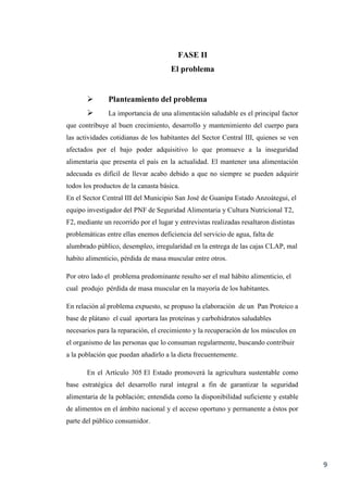 9
FASE II
El problema
 Planteamiento del problema
 La importancia de una alimentación saludable es el principal factor
que contribuye al buen crecimiento, desarrollo y mantenimiento del cuerpo para
las actividades cotidianas de los habitantes del Sector Central III, quienes se ven
afectados por el bajo poder adquisitivo lo que promueve a la inseguridad
alimentaria que presenta el país en la actualidad. El mantener una alimentación
adecuada es difícil de llevar acabo debido a que no siempre se pueden adquirir
todos los productos de la canasta básica.
En el Sector Central III del Municipio San José de Guanipa Estado Anzoátegui, el
equipo investigador del PNF de Seguridad Alimentaria y Cultura Nutricional T2,
F2, mediante un recorrido por el lugar y entrevistas realizadas resaltaron distintas
problemáticas entre ellas enemos deficiencia del servicio de agua, falta de
alumbrado público, desempleo, irregularidad en la entrega de las cajas CLAP, mal
habito alimenticio, pérdida de masa muscular entre otros.
Por otro lado el problema predominante resulto ser el mal hábito alimenticio, el
cual produjo pérdida de masa muscular en la mayoría de los habitantes.
En relación al problema expuesto, se propuso la elaboración de un Pan Proteico a
base de plátano el cual aportara las proteínas y carbohidratos saludables
necesarios para la reparación, el crecimiento y la recuperación de los músculos en
el organismo de las personas que lo consuman regularmente, buscando contribuir
a la población que puedan añadirlo a la dieta frecuentemente.
En el Artículo 305 El Estado promoverá la agricultura sustentable como
base estratégica del desarrollo rural integral a fin de garantizar la seguridad
alimentaria de la población; entendida como la disponibilidad suficiente y estable
de alimentos en el ámbito nacional y el acceso oportuno y permanente a éstos por
parte del público consumidor.
 