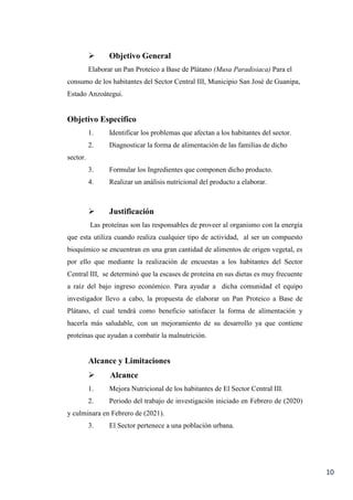 10
 Objetivo General
Elaborar un Pan Proteico a Base de Plátano (Musa Paradisiaca) Para el
consumo de los habitantes del Sector Central III, Municipio San José de Guanipa,
Estado Anzoátegui.
Objetivo Especifico
1. Identificar los problemas que afectan a los habitantes del sector.
2. Diagnosticar la forma de alimentación de las familias de dicho
sector.
3. Formular los Ingredientes que componen dicho producto.
4. Realizar un análisis nutricional del producto a elaborar.
 Justificación
Las proteínas son las responsables de proveer al organismo con la energía
que esta utiliza cuando realiza cualquier tipo de actividad, al ser un compuesto
bioquímico se encuentran en una gran cantidad de alimentos de origen vegetal, es
por ello que mediante la realización de encuestas a los habitantes del Sector
Central III, se determinó que la escases de proteína en sus dietas es muy frecuente
a raíz del bajo ingreso económico. Para ayudar a dicha comunidad el equipo
investigador llevo a cabo, la propuesta de elaborar un Pan Proteico a Base de
Plátano, el cual tendrá como beneficio satisfacer la forma de alimentación y
hacerla más saludable, con un mejoramiento de su desarrollo ya que contiene
proteínas que ayudan a combatir la malnutrición.
Alcance y Limitaciones
 Alcance
1. Mejora Nutricional de los habitantes de El Sector Central III.
2. Periodo del trabajo de investigación iniciado en Febrero de (2020)
y culminara en Febrero de (2021).
3. El Sector pertenece a una población urbana.
 