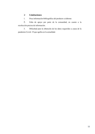 11
 Limitaciones
1. Poca información bibliográfica del producto a elaborar.
2. Falta de apoyo por parte de la comunidad, en cuento a la
recolección precisa de información.
3. Dificultad para la obtención de los datos requeridos a causa de la
pandemia Covid- 19 que agobia en la actualidad.
 