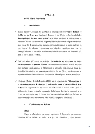 12
FASE III
Marco teórico referencial
 Antecedentes
 Bajaña Sergio y Desiree Setti (2015) en su investigación “Sustitución Parcial de
la Harina de Trigo por Harina de Banano y su Efecto en las Propiedades
Fisicoquímicas del Pan Tipo Molde” Determinar mediante la utilización de la
harina de plátano las mejoras en las propiedades nutricionales del pan tipo molde,
esto con el fin de garantizar un aumento en los nutrientes en la harina de trigo ya
que carece de algunos compuestos nutricionales esenciales que con la
incorporación de la harina de plátano incrementa la calidad de los nutrientes del
pan, su sabor, color y textura.
 González Gina (2011) en su trabajo “Formulación de una base de Sopa
deshidratada de Harina de Plátano” Incrementar la diversidad de este producto
para darle un valor agregado al Plátano por su alto valor nutricional, a fin de que
la población adquiera un producto económico alto en fibra y nutrientes que le
ayude a mantener una dieta básica ya que es un rubro tropical de fácil producción.
 Ordóñez Gloria y Oviedo Rodrigo (2010) en su investigación “Alternativas de
Aprovechamiento de Harinas no Tradicionales para la Elaboración de Pan
Artesanal” Sugerir el uso de harinas no tradicionales a menor costo, para la
elaboración de pan ya que la producción de la harina de trigo ha mermado y su
costo ha aumentado, con el fin de que las comunidades adquieran harinas no
tradicionales (Harina de Plátano u otros frutos) a un precio económico.
 Fundamentación Teórica
El Pan
El pan es el producto perecedero resultante de la cocción de una masa
obtenida por la mezcla de harina de trigo, sal comestible y agua potable,
 