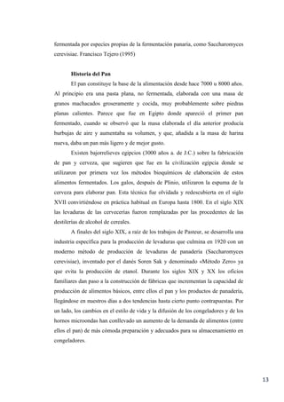 13
fermentada por especies propias de la fermentación panaria, como Saccharomyces
cerevisiae. Francisco Tejero (1995)
Historia del Pan
El pan constituye la base de la alimentación desde hace 7000 u 8000 años.
Al principio era una pasta plana, no fermentada, elaborada con una masa de
granos machacados groseramente y cocida, muy probablemente sobre piedras
planas calientes. Parece que fue en Egipto donde apareció el primer pan
fermentado, cuando se observó que la masa elaborada el día anterior producía
burbujas de aire y aumentaba su volumen, y que, añadida a la masa de harina
nueva, daba un pan más ligero y de mejor gusto.
Existen bajorrelieves egipcios (3000 años a. de J.C.) sobre la fabricación
de pan y cerveza, que sugieren que fue en la civilización egipcia donde se
utilizaron por primera vez los métodos bioquímicos de elaboración de estos
alimentos fermentados. Los galos, después de Plinio, utilizaron la espuma de la
cerveza para elaborar pan. Esta técnica fue olvidada y redescubierta en el siglo
XVII convirtiéndose en práctica habitual en Europa hasta 1800. En el siglo XIX
las levaduras de las cervecerías fueron remplazadas por las procedentes de las
destilerías de alcohol de cereales.
A finales del siglo XIX, a raíz de los trabajos de Pasteur, se desarrolla una
industria específica para la producción de levaduras que culmina en 1920 con un
moderno método de producción de levaduras de panadería (Saccharomyces
cerevisiae), inventado por el danés Soren Sak y denominado «Método Zero» ya
que evita la producción de etanol. Durante los siglos XIX y XX los oficios
familiares dan paso a la construcción de fábricas que incrementan la capacidad de
producción de alimentos básicos, entre ellos el pan y los productos de panadería,
llegándose en nuestros días a dos tendencias hasta cierto punto contrapuestas. Por
un lado, los cambios en el estilo de vida y la difusión de los congeladores y de los
hornos microondas han conllevado un aumento de la demanda de alimentos (entre
ellos el pan) de más cómoda preparación y adecuados para su almacenamiento en
congeladores.
 