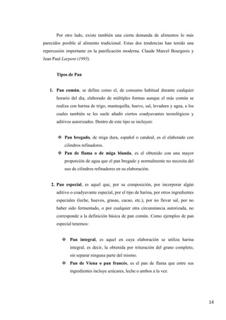 14
Por otro lado, existe también una cierta demanda de alimentos lo más
parecidos posible al alimento tradicional. Estas dos tendencias han tenido una
repercusión importante en la panificación moderna. Claude Marcel Bourgeois y
Jean Paul Larpent (1995).
Tipos de Pan
1. Pan común, se define como el, de consumo habitual durante cualquier
horario del dia, elaborado de múltiples formas aunque el más común se
realiza con harina de trigo, mantequilla, huevo, sal, levadura y agua, a los
cuales también se les suele añadir ciertos coadyuvantes tecnológicos y
aditivos autorizados. Dentro de este tipo se incluyen:
 Pan bregado, de miga dura, español o candeal, es el elaborado con
cilindros refinadores.
 Pan de flama o de miga blanda, es el obtenido con una mayor
proporción de agua que el pan bregado y normalmente no necesita del
uso de cilindros refinadores en su elaboración.
2. Pan especial, es aquel que, por su composición, por incorporar algún
aditivo o coadyuvante especial, por el tipo de harina, por otros ingredientes
especiales (leche, huevos, grasas, cacao, etc.), por no llevar sal, por no
haber sido fermentado, o por cualquier otra circunstancia autorizada, no
corresponde a la definición básica de pan común. Como ejemplos de pan
especial tenemos:
 Pan integral, es aquel en cuya elaboración se utiliza harina
integral, es decir, la obtenida por trituración del grano completo,
sin separar ninguna parte del mismo.
 Pan de Viena o pan francés, es el pan de flama que entre sus
ingredientes incluye azúcares, leche o ambos a la vez.
 