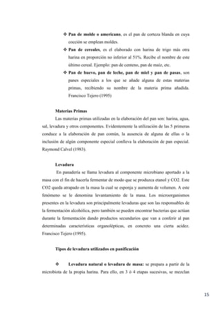 15
 Pan de molde o americano, es el pan de corteza blanda en cuya
cocción se emplean moldes.
 Pan de cereales, es el elaborado con harina de trigo más otra
harina en proporción no inferior al 51%. Recibe el nombre de este
último cereal. Ejemplo: pan de centeno, pan de maíz, etc.
 Pan de huevo, pan de leche, pan de miel y pan de pasas, son
panes especiales a los que se añade alguna de estas materias
primas, recibiendo su nombre de la materia prima añadida.
Francisco Tejero (1995)
Materias Primas
Las materias primas utilizadas en la elaboración del pan son: harina, agua,
sal, levadura y otros componentes. Evidentemente la utilización de las 5 primeras
conduce a la elaboración de pan común, la ausencia de alguna de ellas o la
inclusión de algún componente especial conlleva la elaboración de pan especial.
Raymond Calvel (1983).
Levadura
En panadería se llama levadura al componente microbiano aportado a la
masa con el fin de hacerla fermentar de modo que se produzca etanol y CO2. Este
CO2 queda atrapado en la masa la cual se esponja y aumenta de volumen. A este
fenómeno se le denomina levantamiento de la masa. Los microorganismos
presentes en la levadura son principalmente levaduras que son las responsables de
la fermentación alcohólica, pero también se pueden encontrar bacterias que actúan
durante la fermentación dando productos secundarios que van a conferir al pan
determinadas características organolépticas, en concreto una cierta acidez.
Francisco Tejero (1995).
Tipos de levadura utilizados en panificación
 Levadura natural o levadura de masa: se prepara a partir de la
microbiota de la propia harina. Para ello, en 3 ó 4 etapas sucesivas, se mezclan
 