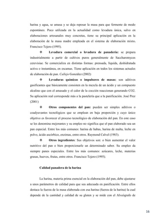 16
harina y agua, se amasa y se deja reposar la masa para que fermente de modo
espontáneo. Poco utilizada en la actualidad como levadura única, salvo en
elaboraciones artesanales muy concretas, tiene su principal aplicación en la
elaboración de la masa madre empleada en el sistema de elaboración mixto.
Francisco Tejero (1995).
 Levadura comercial o levadura de panadería: se prepara
industrialmente a partir de cultivos puros generalmente de Saccharomyces
cerevisiae. Se comercializa en distintas formas: prensada, líquida, deshidratada
activa o instantánea, en escamas. Tiene aplicación en todos los sistemas actuales
de elaboración de pan. Callejo González (2002)
 Levaduras químicas o impulsores de masas: son aditivos
gasificantes que básicamente consisten en la mezcla de un ácido y un compuesto
alcalino que con el amasado y el calor de la cocción reaccionan generando CO2.
Su aplicación real corresponde más a la pastelería que a la panificación. José Prez
(2001)
 Otros componentes del pan: pueden ser simples aditivos o
coadyuvantes tecnológicos que se emplean en baja proporción y cuyo único
objetivo es favorecer el proceso tecnológico de elaboración del pan. En este caso
se les denomina mejorantes y su empleo no significa que el pan elaborado sea un
pan especial. Entre los más comunes: harina de habas, harina de malta, leche en
polvo, ácido ascórbico, enzimas, entre otros. Raymond Calvel (1983).
 Otros ingredientes: Sus objetivos son: o bien aumentar el valor
nutritivo del pan o bien proporcionarle un determinado sabor. Su empleo da
siempre panes especiales. Entre los más comunes: azúcares, leche, materias
grasas, huevos, frutas, entre otros. Francisco Tejero (1995).
Calidad panadera de la harina
La harina, materia prima esencial en la elaboración del pan, debe ajustarse
a unos parámetros de calidad para que sea adecuada en panificación. Entre ellos
destaca la fuerza de la masa elaborada con esa harina (fuerza de la harina) la cual
depende de la cantidad y calidad de su gluten y se mide con el Alveógrafo de
 