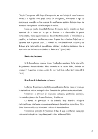 17
Chopin. Este aparato mide la presión soportada por una burbuja de masa hasta que
estalla y la registra sobre papel dando un alveograma, Atendiendo al tipo de
alveograma obtenido en los ensayos de panificación existen distintos tipos de
masa que corresponden a distintos tipos de harina:
Masas de mucha tenacidad (harinas de mucha fuerza) impiden un buen
levantado de la masa por lo que se destinan a la elaboración de pastas
extrusionadas, masas equilibradas que desarrollan bien durante la fermentación y
cocción y se destinan a panificación, masas de poca fuerza (harinas flojas) que no
aguantan bien la presión del CO2 durante la 310 fermentación, cocción y se
destinan a la elaboración de magdalenas, galletas y productos similares o bien a
mezclarlas con harinas de mucha fuerza. Francisco Tejero (1995).
Harina de Garbanzo
Se le llama harina chana o besan. Es el polvo resultante de la trituración
de garbanzos descascarillados. Muy utilizada en la cocina India, también en
Uruguay y Argentina es muy común. Es muy nutritiva. Albert & Ferrán Adrià
(2018)
Beneficios de la harina de garbanzo
La harina de garbanzos, también conocida como harina chana o besan, es
el resultado de triturar hasta pulverizar finamente los garbanzos descascarillados.
Contribuye a prevenir el colesterol, celiaquía, problemas cardíacos,
circulatorios, prevención de estreñimiento y de diabetes.
La harina de garbanzos es un alimento muy nutritivo, cualquier
elaboración con esta harina proporciona altas dosis de proteína, minerales y fibra.
Tiene alto contenidos de hidratos de carbono de absorción lenta
Contiene un conjunto de vitaminas de tipo B que contribuyen a prevenir
enfermedades hepáticas. Jorge Douglas Cevallos Villamar (2011)
 