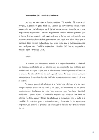 18
Composición Nutricional del Garbanzo
Una taza de este tipo de harina contiene 356 calorías, 21 gramos de
proteína, 6 gramos de grasa total y 53 gramos de carbohidratos totales. Tiene
menos calorías y carbohidratos que la harina blanca integral, sin embargo, es una
mejor fuente de proteínas. La harina de garbanzos tiene el doble de proteínas que
la harina de trigo integral y seis veces más que la harina para todo uso. Es una
excelente fuente de ácido fólico, que contiene siete veces más ácido fólico que la
harina de trigo integral. Incluso tiene más ácido fólico que la harina enriquecida
para cualquier uso. También proporciona vitamina B-6, hierro, magnesio y
potasio. Irene Torreshace (2018)
Leche:
La leche ha sido un alimento presente a lo largo del tiempo en la dieta del
ser humano, no obstante, en los últimos años su consumo ha sido sustituido por
otras bebidas de origen vegetal, que se han instalado en el imaginario colectivo con
la etiqueta de más saludables. Sin embargo, el líquido de origen animal contiene
un gran aporte de proteínas de valor biológico así como nutrientes como el calcio o
el fósforo.
Por norma general, al referirnos a la ‘leche’ nos referimos a la de vaca,
aunque también puede ser de cabra o de oveja, de uso común en los países
mediterráneos. Cualquiera de estas tres presenta una “excelente densidad
nutricional”, según explica la Fundación Española de Nutrición (FEN) en su
informe ‘La leche como vehículo de salud para la población’. Esto se debe a la
cantidad de proteínas para el mantenimiento y desarrollo de las estructuras
corporales, así como a la presencia de ácidos grasos básicos. José Luis Escalante
(2018)
 