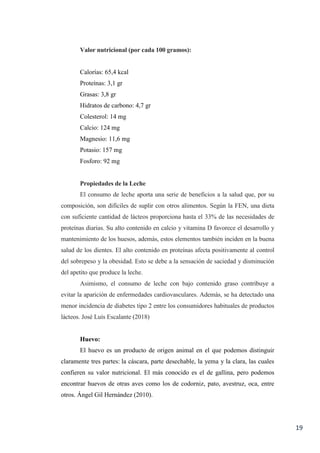 19
Valor nutricional (por cada 100 gramos):
Calorías: 65,4 kcal
Proteínas: 3,1 gr
Grasas: 3,8 gr
Hidratos de carbono: 4,7 gr
Colesterol: 14 mg
Calcio: 124 mg
Magnesio: 11,6 mg
Potasio: 157 mg
Fosforo: 92 mg
Propiedades de la Leche
El consumo de leche aporta una serie de beneficios a la salud que, por su
composición, son difíciles de suplir con otros alimentos. Según la FEN, una dieta
con suficiente cantidad de lácteos proporciona hasta el 33% de las necesidades de
proteínas diarias. Su alto contenido en calcio y vitamina D favorece el desarrollo y
mantenimiento de los huesos, además, estos elementos también inciden en la buena
salud de los dientes. El alto contenido en proteínas afecta positivamente al control
del sobrepeso y la obesidad. Esto se debe a la sensación de saciedad y disminución
del apetito que produce la leche.
Asimismo, el consumo de leche con bajo contenido graso contribuye a
evitar la aparición de enfermedades cardiovasculares. Además, se ha detectado una
menor incidencia de diabetes tipo 2 entre los consumidores habituales de productos
lácteos. José Luís Escalante (2018)
Huevo:
El huevo es un producto de origen animal en el que podemos distinguir
claramente tres partes: la cáscara, parte desechable, la yema y la clara, las cuales
confieren su valor nutricional. El más conocido es el de gallina, pero podemos
encontrar huevos de otras aves como los de codorniz, pato, avestruz, oca, entre
otros. Ángel Gil Hernández (2010).
 