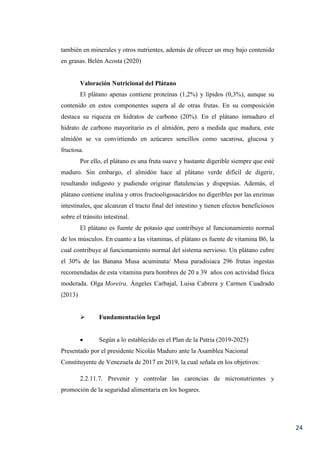 24
también en minerales y otros nutrientes, además de ofrecer un muy bajo contenido
en grasas. Belén Acosta (2020)
Valoración Nutricional del Plátano
El plátano apenas contiene proteínas (1,2%) y lípidos (0,3%), aunque su
contenido en estos componentes supera al de otras frutas. En su composición
destaca su riqueza en hidratos de carbono (20%). En el plátano inmaduro el
hidrato de carbono mayoritario es el almidón, pero a medida que madura, este
almidón se va convirtiendo en azúcares sencillos como sacarosa, glucosa y
fructosa.
Por ello, el plátano es una fruta suave y bastante digerible siempre que esté
maduro. Sin embargo, el almidón hace al plátano verde difícil de digerir,
resultando indigesto y pudiendo originar flatulencias y dispepsias. Además, el
plátano contiene inulina y otros fructooligosacáridos no digeribles por las enzimas
intestinales, que alcanzan el tracto final del intestino y tienen efectos beneficiosos
sobre el tránsito intestinal.
El plátano es fuente de potasio que contribuye al funcionamiento normal
de los músculos. En cuanto a las vitaminas, el plátano es fuente de vitamina B6, la
cual contribuye al funcionamiento normal del sistema nervioso. Un plátano cubre
el 30% de las Banana Musa acuminata/ Musa paradisiaca 296 frutas ingestas
recomendadas de esta vitamina para hombres de 20 a 39 años con actividad física
moderada. Olga Moreira, Ángeles Carbajal, Luisa Cabrera y Carmen Cuadrado
(2013)
 Fundamentación legal
 Según a lo establecido en el Plan de la Patria (2019-2025)
Presentado por el presidente Nicolás Maduro ante la Asamblea Nacional
Constituyente de Venezuela de 2017 en 2019, la cual señala en los objetivos:
2.2.11.7. Prevenir y controlar las carencias de micronutrientes y
promoción de la seguridad alimentaria en los hogares.
 