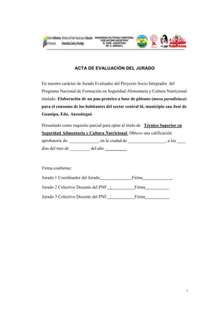 i
ACTA DE EVALUACIÓN DEL JURADO
En nuestro carácter de Jurado Evaluador del Proyecto Socio Integrador del
Programa Nacional de Formación en Seguridad Alimentaria y Cultura Nutricional
titulado: Elaboración de un pan proteico a base de plátano (musa paradisiaca)
para el consumo de los habitantes del sector central iii, municipio san José de
Guanipa, Edo. Anzoátegui.
Presentado como requisito parcial para optar al título de Técnico Superior en
Seguridad Alimentaria y Cultura Nutricional Obtuvo una calificación
aprobatoria de: _____________, en la ciudad de _________________, a los ____
días del mes de _________ del año _________
Firma conforme:
Jurado 1 Coordinador del Jurado Firma .
Jurado 2 Colectivo Docente del PNF : Firma .
Jurado 3 Colectivo Docente del PNF : Firma .
 