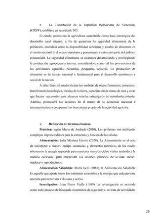 25
 La Constitución de la República Bolivariana de Venezuela
(CRBV), establece en su artículo 305.
El estado promoverá la agricultura sustentable como base estratégica del
desarrollo rural integral, a fin de garantizar la seguridad alimentaria de la
población, entendida como la disponibilidad suficiente y estable de alimentos en
el amito nacional y el acceso oportuno y permanente a estos por parte del público
consumidor. La seguridad alimentaria se alcanzara desarrollando y privilegiando
la producción agropecuaria interna, entendiéndose como tal las provenientes de
las actividades agrícolas, pecuarias, pesqueras, acuícola. La producción de
alimentos es de interés nacional y fundamental para el desarrollo económico y
social de la nación.
A tales fines, el estado dictara las medidas de orden financiero, comercial,
transferencia tecnológica, técnica de la tierra, capacitación de mano de otra y otras
que fueran necesarias para alcanzar niveles estratégicos de autoabastecimiento.
Además, promoverá las acciones en el marco de la economía nacional e
internacional para compensar las desventajas propias de la actividad agrícola.
 Definición de términos básicos.
Proteína: según María de Andrade (2010), Las proteínas son moléculas
complejas imprescindibles para la estructura y función de las células.
Alimentación: Julia Máxima Uriarte (2020), La Alimentación es el acto
de incorporar a nuestro cuerpo sustancias y elementos nutritivos, de los cuales
obtenemos la energía requerida para mantener nuestros ciclos vitales andando y la
materia necesaria, para emprender los diversos procesos de la vida: crecer,
madurar y reproducirnos.
Alimentación Saludable: Marta Iselli (2016), la Alimentación Saludable
Es aquella que aporta todos los nutrientes esenciales y la energía que cada persona
necesita para tener una vida sana y activa.
Investigación: Jean Pierre Vielle (1989) La investigación se extiende
como todo proceso de búsqueda sistemática de algo nuevo, se trata de actividades
 