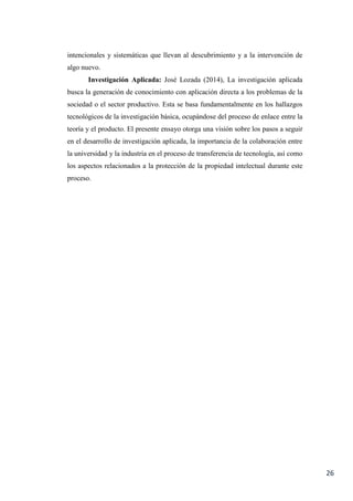 26
intencionales y sistemáticas que llevan al descubrimiento y a la intervención de
algo nuevo.
Investigación Aplicada: José Lozada (2014), La investigación aplicada
busca la generación de conocimiento con aplicación directa a los problemas de la
sociedad o el sector productivo. Esta se basa fundamentalmente en los hallazgos
tecnológicos de la investigación básica, ocupándose del proceso de enlace entre la
teoría y el producto. El presente ensayo otorga una visión sobre los pasos a seguir
en el desarrollo de investigación aplicada, la importancia de la colaboración entre
la universidad y la industria en el proceso de transferencia de tecnología, así como
los aspectos relacionados a la protección de la propiedad intelectual durante este
proceso.
 