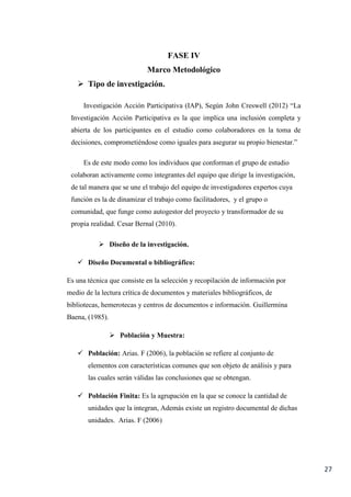27
FASE IV
Marco Metodológico
 Tipo de investigación.
Investigación Acción Participativa (IAP), Según John Creswell (2012) “La
Investigación Acción Participativa es la que implica una inclusión completa y
abierta de los participantes en el estudio como colaboradores en la toma de
decisiones, comprometiéndose como iguales para asegurar su propio bienestar.”
Es de este modo como los individuos que conforman el grupo de estudio
colaboran activamente como integrantes del equipo que dirige la investigación,
de tal manera que se une el trabajo del equipo de investigadores expertos cuya
función es la de dinamizar el trabajo como facilitadores, y el grupo o
comunidad, que funge como autogestor del proyecto y transformador de su
propia realidad. Cesar Bernal (2010).
 Diseño de la investigación.
 Diseño Documental o bibliográfico:
Es una técnica que consiste en la selección y recopilación de información por
medio de la lectura crítica de documentos y materiales bibliográficos, de
bibliotecas, hemerotecas y centros de documentos e información. Guillermina
Baena, (1985).
 Población y Muestra:
 Población: Arias. F (2006), la población se refiere al conjunto de
elementos con características comunes que son objeto de análisis y para
las cuales serán válidas las conclusiones que se obtengan.
 Población Finita: Es la agrupación en la que se conoce la cantidad de
unidades que la integran, Además existe un registro documental de dichas
unidades. Arias. F (2006)
 