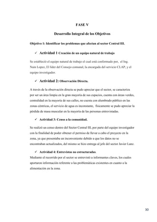 30
FASE V
Desarrollo Integral de los Objetivos
Objetivo 1: Identificar los problemas que afectan al sector Central III.
 Actividad 1 Creación de un equipo natural de trabajo
Se estableció el equipo natural de trabajo el cual está conformado por, el Ing.
Nain Lopez, El líder del Consejo comunal, la encargada del servicio CLAP, y el
equipo investigador.
 Actividad 2: Observación Directa.
A través de la observación directa se pudo apreciar que el sector, se caracteriza
por ser un área limpia en la gran mayoría de sus espacios, cuenta con áreas verdes,
centralidad en la mayoría de sus calles, no cuesta con alumbrado público en las
zonas céntricas, el servicio de agua es inconstante, físicamente se pudo apreciar la
pérdida de masa muscular en la mayoría de las personas entrevistadas.
 Actividad 3: Censo a la comunidad.
Se realizó un censo dentro del Sector Central III, por parte del equipo investigador
con la finalidad de poder obtener el permiso de llevar a cabo el proyecto en la
zona, ya que presentaba un inconveniente debido a que los datos no se
encontraban actualizados, del mismo se hizo entrega al jefe del sector Javier Lanz.
 Actividad 4: Entrevistas no estructuradas.
Mediante el recorrido por el sector se entrevistó a informantes claves, los cuales
aportaron información referente a las problemáticas existentes en cuanto a la
alimentación en la zona.
 