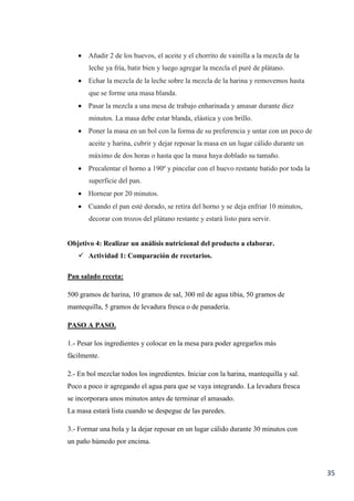 35
 Añadir 2 de los huevos, el aceite y el chorrito de vainilla a la mezcla de la
leche ya fría, batir bien y luego agregar la mezcla el puré de plátano.
 Echar la mezcla de la leche sobre la mezcla de la harina y removemos hasta
que se forme una masa blanda.
 Pasar la mezcla a una mesa de trabajo enharinada y amasar durante diez
minutos. La masa debe estar blanda, elástica y con brillo.
 Poner la masa en un bol con la forma de su preferencia y untar con un poco de
aceite y harina, cubrir y dejar reposar la masa en un lugar cálido durante un
máximo de dos horas o hasta que la masa haya doblado su tamaño.
 Precalentar el horno a 190º y pincelar con el huevo restante batido por toda la
superficie del pan.
 Hornear por 20 minutos.
 Cuando el pan esté dorado, se retira del horno y se deja enfriar 10 minutos,
decorar con trozos del plátano restante y estará listo para servir.
Objetivo 4: Realizar un análisis nutricional del producto a elaborar.
 Actividad 1: Comparación de recetarios.
Pan salado receta:
500 gramos de harina, 10 gramos de sal, 300 ml de agua tibia, 50 gramos de
mantequilla, 5 gramos de levadura fresca o de panadería.
PASO A PASO.
1.- Pesar los ingredientes y colocar en la mesa para poder agregarlos más
fácilmente.
2.- En bol mezclar todos los ingredientes. Iniciar con la harina, mantequilla y sal.
Poco a poco ir agregando el agua para que se vaya integrando. La levadura fresca
se incorporara unos minutos antes de terminar el amasado.
La masa estará lista cuando se despegue de las paredes.
3.- Formar una bola y la dejar reposar en un lugar cálido durante 30 minutos con
un paño húmedo por encima.
 